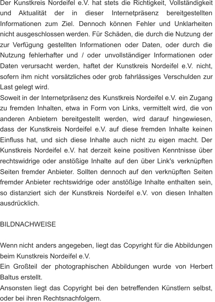 Der   Kunstkreis   Nordeifel   e.V.   hat   stets   die   Richtigkeit,   Vollständigkeit  und      Aktualität      der      in      dieser      Internetpräsenz      bereitgestellten  Informationen    zum    Ziel.    Dennoch    können    Fehler    und    Unklarheiten  nicht   ausgeschlossen   werden.   Für   Schäden,   die   durch   die   Nutzung   der  zur   Verfügung   gestellten   Informationen   oder   Daten,   oder   durch   die  Nutzung    fehlerhafter    und    /    oder    unvollständiger    Informationen    oder  Daten   verursacht   werden,   haftet   der   Kunstkreis   Nordeifel   e.V.   nicht,  sofern   ihm   nicht   vorsätzliches   oder   grob   fahrlässiges   Verschulden   zur  Last gelegt wird. Soweit   in   der   Internetpräsenz   des   Kunstkreis   Nordeifel   e.V.   ein   Zugang  zu   fremden   Inhalten,   etwa   in   Form   von   Links,   vermittelt   wird,   die   von  anderen    Anbietern    bereitgestellt    werden,    wird    darauf    hingewiesen,  dass   der   Kunstkreis   Nordeifel   e.V.   auf   diese   fremden   Inhalte   keinen  Einfluss   hat,   und   sich   diese   Inhalte   auch   nicht   zu   eigen   macht.   Der  Kunstkreis   Nordeifel   e.V.   hat   derzeit   keine   positiven   Kenntnisse   über  rechtswidrige   oder   anstößige   Inhalte   auf   den   über   Link's   verknüpften  Seiten   fremder   Anbieter.   Sollten   dennoch   auf   den   verknüpften   Seiten  fremder   Anbieter   rechtswidrige   oder   anstößige   Inhalte   enthalten   sein,  so   distanziert   sich   der   Kunstkreis   Nordeifel   e.V.   von   diesen   Inhalten  ausdrücklich. BILDNACHWEISE Wenn   nicht   anders   angegeben,   liegt   das   Copyright   für   die  Abbildungen  beim Kunstkreis Nordeifel e.V. Ein    Großteil    der    photographischen   Abbildungen    wurde    von    Herbert  Baltus erstellt. Ansonsten   liegt   das   Copyright   bei   den   betreffenden   Künstlern   selbst,  oder bei ihren Rechtsnachfolgern.