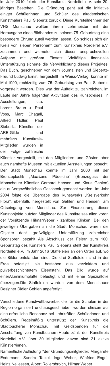 lm   Jahr   2010   feierte   der   Kunstkreis   Nordeifel   e.V.   sein   20- jähriges    Bestehen.    Die    Gründung    geht    auf    die    Initiative  einiger     Schülerinnen     und     Schüler     des     akademischen  Kunstmalers   Paul   Siebertz   zurück.   Diese   Kursteilnehmer   der  VHS      Monschau      wollten      ihrem      Lehrmeister      mit      der  Herausgabe   eines   Bildbandes   zu   seinem   75.   Geburtstag   eine  besondere   Ehrung   zuteil   werden   lassen.   So   schloss   sich   ein  Kreis   von   sieben   Personen*   zum   Kunstkreis   Nordeifel   e.V.  zusammen     und     widmete     sich     dieser     anspruchsvollen  Aufgabe      mit      großem      Einsatz.      Vielfältige      finanzielle  Unterstützung   sicherte   die   Verwirklichung   dieses   Projektes.  Das   Buch,   geschrieben   von   dem   Journalisten   und   Siebertz- Freund   Ludwig   Ernst,   hergestellt   im   Weiss-Verlag,   konnte   im  Mai   1990,   rechtzeitig   zum   75.   Geburtstag   von   Paul   Siebertz,  vorgestellt   werden.   Dies   war   der   Auftakt   zu   zahlreichen,   im  Laufe   der   Jahre   folgenden   Aktivitäten   des   Kunstkreises.   ln  Ausstellungen,           u.a.  Lorenz    Braun    u.    Paul  Voss,      Marc      Chagall,  Alfred        Holler,        Paul  Sieberlz,     Künstler     der  ARE-Gilde                 und  mehrfach       Kunstkreis- Mitglieder,     wurden     in  der      Folge      zahlreiche  Künstler    vorgestellt,    mit    den    Mitgliedern    und    Gästen    aber  auch   namhafte   Museen   mit   aktuellen   Ausstellungen   besucht.  Der     Stadt     Monschau     konnte     im     Jahr     2000     mit     der  Bronzeplastik      „Maaßens      Päuelche“      (Bronzeguss      der  Monschauer   Künstler   Gerhard   Hensen   und   Klaus   Gehlen)  ein   außergewöhnliches   Geschenk   gemacht   werden.   lm   Jahr  2004    folgte    die    Übergabe    des    Kunstwerks    „Kreisverkehr  Flora“,    ebenfalls    hergestellt    von    Gehlen    und    Hensen,    am  Ortseingang     von     Monschau.     Zur     Finanzierung     dieser  Kunstobjekte   putzten   Mitglieder   des   Kunstkreises   allen   voran  der    Vorsitzende    HilmarWeber    -    zahllose    Klinken.    Bei    den  jeweiligen    Übergaben    an    die    Stadt    Monschau    waren    die  Objekte      dank      großzügiger      Unterstützung      zahlreicher  Sponsoren    bezahlt    Als    Abschluss    der    Feiern    zum    100.  Geburtstag   des   Künstlers   Paul   Siebertz   stellt   der   Kunstkreis  Nordeifel   e.V.   im   Jahr   2016   Staffeleien   an   den   Orten   auf,   wo  die   Bilder   entstanden   sind.   Die   drei   Staffeleien   sind   in   der  Erde      befestigt.      sie      bestehen      aus      verzinktem      und  pulverbeschichtetem      Eisenstahl.      Das      Bild      wurde      auf  einerAluminiumplatte    befestigt    und    mit    einer    Spezialfolie  überzogen.Die    Staffeleien    wurden    von    dem    Monschauer  Designer Didier Gehlen angefertigt. Verschiedene   Kunstwettbewerbe.   die   für   die   Schulen   in   der  Region   organisiert   und   ausgeschrieben   wurden   stießen   auf  eine   erfreuliche   Resonanz   bei   Lehrkräften   Schülerinnen   und  Schülern.     Regelmäßig     unterstützt     der     Kunstkreis     die  Stadtbücherei      Monschau      mit      Geldspenden      für      die  Anschaffung   von   Kunstbüchern.Heute   zählt   der   Kunstkreis  Nordeifel    e.V.    über    30    Mitglieder,    davon    sind    21    aktive  Künstler/innen. Namentliche   Auflistung   *der   Gründungsmitglieder:   Margarete  Endemann,    Sandra    Tatzel,    Inge    Weber,    Winfried    Engel,  Heinz Nellessen, Albert Rollersbroich, Hilmar Weber