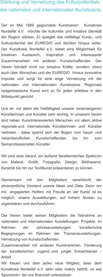 Stärkung und Vernetzung des Kulturpotentials der nationalen und internationalen Kunstszene. Der    im    Mai    1989    gegründete    Kunstverein    Kunstkreis  Nordeifel   e.V.   möchte   die   kulturelle   und   kreative   Identität  der   Region   stärken.   Er   spiegelt   das   vielfältige   Kunst,-   und  Kulturpotential    der    EUREGIO    und    darüber    hinaus    wider.  Der    Kunstkreis    Nordeifel    e.V.    bietet    eine    Möglichkeit    für  kreativen       Austausch,       Inspiration       und       interessante  Zusammenarbeit     mit     anderen     Kunstschaffenden.     Der  Verein    bündelt    nicht    nur    kreative    Kräfte,    sondern    streut  auch   über   Monschau   und   der   EUREGIO   hinaus   innovative  Impulse    und    sorgt    für    eine    enge    Vernetzung    mit    der  nationalen     und     internationalen     Kunstszene.     Regionale  zeitgenössische   Kunst   wird   so   für   jeden   erlebbar   in   den  Mittelpunkt gerückt. Uns   ist   vor   allem   die   Vielfältigkeit   unserer   vereinseigenen  Künstlerinnen   und   Künstler   sehr   wichtig.   In   unserem   Verein  sind   neben   Kunstinteressierten   Menschen   vor   allem   aktive  regionale-und    internationale    Künstlerinnen    und    Künstler  vertreten   -   dabei   spannt   sich   der   Bogen   vom   haupt-   und  nebenberuflichen       Kunstschaffenden       bis       hin       zum  Semiprofessionellen Künstler. Wir   sind   stolz   darauf,   ein   äußerst   facettenreiches   Spektrum  von     Malerei,     Grafik,     Fotografie,     Design,     Bildhauerei,  Keramik bis hin zur Textilkunst präsentieren zu können. Gemeinsam      mit      den      Mitgliedern      verwirklicht      der  ehrenamtliche   Vorstand   unsere   Ideen   und   Ziele.   Denn   nur  mit   engagierten   Helfern   mit   Freude   an   der   Kunst   ist   es  möglich,    unsere    Ausstellungen,    auf    hohem    Niveau    zu  organisieren und durchzuführen.  Der    Verein    bietet    seinen    Mitgliedern    die    Teilnahme    an  nationalen   und   internationalen   Ausstellungen.   Projekte,   im  Rahmen         der         Jahresausstellungen.         künstlerische  Begegnungen     im     Rahmen     der     Themenausstellungen.  Vernetzung von Kunstschaffenden. Zusammenarbeit    mit    anderen    Kunstvereinen.    Förderung  der    künstlerischen    Jugend,-und    junger    Erwachsenen    -  Arbeit.  Wir    freuen    uns    über    jedes    neue    Mitglied,    dass    dem  Kunstkreis   Nordeifel   e.V.   aktiv   oder   inaktiv   beitritt,   so   wie  Sponsoren, die uns finanziell unterstützen.