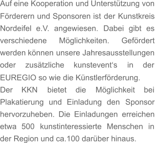 Auf   eine   Kooperation   und   Unterstützung   von  Förderern   und   Sponsoren   ist   der   Kunstkreis  Nordeifel    e.V.    angewiesen.    Dabei    gibt    es  verschiedene       Möglichkeiten.       Gefördert  werden   können   unsere   Jahresausstellungen  oder      zusätzliche      kunstevent‘s      in      der  EUREGIO so wie die Künstlerförderung.  Der      KKN      bietet      die      Möglichkeit      bei  Plakatierung    und    Einladung    den    Sponsor  hervorzuheben.   Die   Einladungen   erreichen  etwa    500    kunstinteressierte    Menschen    in  der Region und ca.100 darüber hinaus.