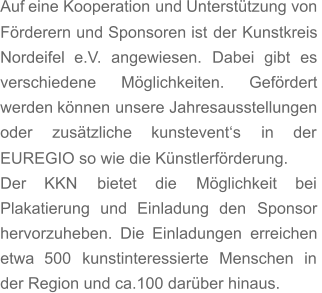 Auf   eine   Kooperation   und   Unterstützung   von  Förderern   und   Sponsoren   ist   der   Kunstkreis  Nordeifel    e.V.    angewiesen.    Dabei    gibt    es  verschiedene       Möglichkeiten.       Gefördert  werden   können   unsere   Jahresausstellungen  oder      zusätzliche      kunstevent‘s      in      der  EUREGIO so wie die Künstlerförderung.  Der      KKN      bietet      die      Möglichkeit      bei  Plakatierung    und    Einladung    den    Sponsor  hervorzuheben.   Die   Einladungen   erreichen  etwa    500    kunstinteressierte    Menschen    in  der Region und ca.100 darüber hinaus.