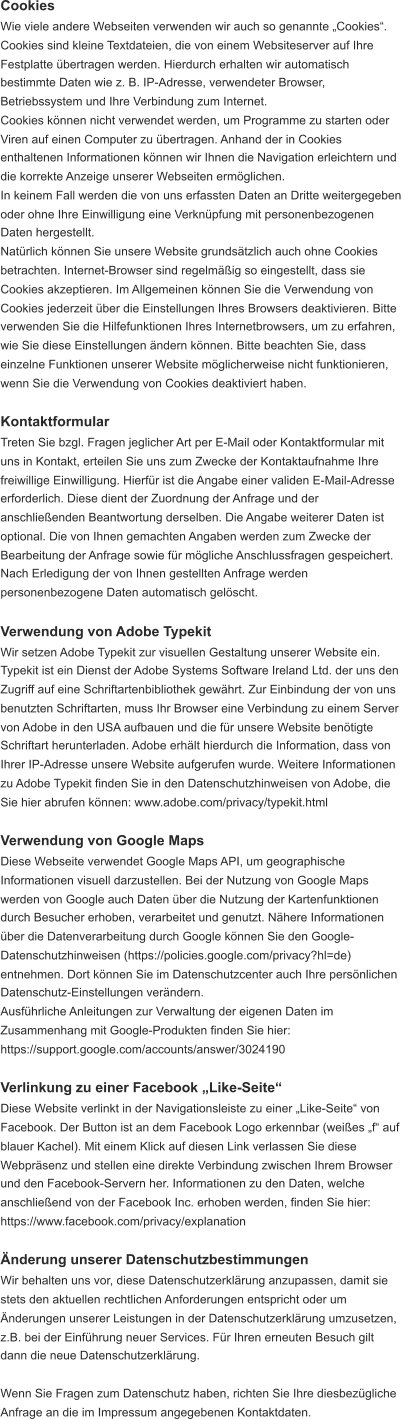 Cookies Wie viele andere Webseiten verwenden wir auch so genannte „Cookies“.  Cookies sind kleine Textdateien, die von einem Websiteserver auf Ihre  Festplatte übertragen werden. Hierdurch erhalten wir automatisch  bestimmte Daten wie z. B. IP-Adresse, verwendeter Browser,  Betriebssystem und Ihre Verbindung zum Internet. Cookies können nicht verwendet werden, um Programme zu starten oder  Viren auf einen Computer zu übertragen. Anhand der in Cookies  enthaltenen Informationen können wir Ihnen die Navigation erleichtern und  die korrekte Anzeige unserer Webseiten ermöglichen. In keinem Fall werden die von uns erfassten Daten an Dritte weitergegeben  oder ohne Ihre Einwilligung eine Verknüpfung mit personenbezogenen  Daten hergestellt. Natürlich können Sie unsere Website grundsätzlich auch ohne Cookies  betrachten. Internet-Browser sind regelmäßig so eingestellt, dass sie  Cookies akzeptieren. Im Allgemeinen können Sie die Verwendung von  Cookies jederzeit über die Einstellungen Ihres Browsers deaktivieren. Bitte  verwenden Sie die Hilfefunktionen Ihres Internetbrowsers, um zu erfahren,  wie Sie diese Einstellungen ändern können. Bitte beachten Sie, dass  einzelne Funktionen unserer Website möglicherweise nicht funktionieren,  wenn Sie die Verwendung von Cookies deaktiviert haben. Kontaktformular Treten Sie bzgl. Fragen jeglicher Art per E-Mail oder Kontaktformular mit  uns in Kontakt, erteilen Sie uns zum Zwecke der Kontaktaufnahme Ihre  freiwillige Einwilligung. Hierfür ist die Angabe einer validen E-Mail-Adresse  erforderlich. Diese dient der Zuordnung der Anfrage und der  anschließenden Beantwortung derselben. Die Angabe weiterer Daten ist  optional. Die von Ihnen gemachten Angaben werden zum Zwecke der  Bearbeitung der Anfrage sowie für mögliche Anschlussfragen gespeichert.  Nach Erledigung der von Ihnen gestellten Anfrage werden  personenbezogene Daten automatisch gelöscht. Verwendung von Adobe Typekit Wir setzen Adobe Typekit zur visuellen Gestaltung unserer Website ein.  Typekit ist ein Dienst der Adobe Systems Software Ireland Ltd. der uns den  Zugriff auf eine Schriftartenbibliothek gewährt. Zur Einbindung der von uns  benutzten Schriftarten, muss Ihr Browser eine Verbindung zu einem Server  von Adobe in den USA aufbauen und die für unsere Website benötigte  Schriftart herunterladen. Adobe erhält hierdurch die Information, dass von  Ihrer IP-Adresse unsere Website aufgerufen wurde. Weitere Informationen  zu Adobe Typekit finden Sie in den Datenschutzhinweisen von Adobe, die  Sie hier abrufen können: www.adobe.com/privacy/typekit.html Verwendung von Google Maps Diese Webseite verwendet Google Maps API, um geographische  Informationen visuell darzustellen. Bei der Nutzung von Google Maps  werden von Google auch Daten über die Nutzung der Kartenfunktionen  durch Besucher erhoben, verarbeitet und genutzt. Nähere Informationen  über die Datenverarbeitung durch Google können Sie den Google- Datenschutzhinweisen (https://policies.google.com/privacy?hl=de)  entnehmen. Dort können Sie im Datenschutzcenter auch Ihre persönlichen  Datenschutz-Einstellungen verändern. Ausführliche Anleitungen zur Verwaltung der eigenen Daten im  Zusammenhang mit Google-Produkten finden Sie hier:  https://support.google.com/accounts/answer/3024190 Verlinkung zu einer Facebook „Like-Seite“ Diese Website verlinkt in der Navigationsleiste zu einer „Like-Seite“ von  Facebook. Der Button ist an dem Facebook Logo erkennbar (weißes „f“ auf  blauer Kachel). Mit einem Klick auf diesen Link verlassen Sie diese  Webpräsenz und stellen eine direkte Verbindung zwischen Ihrem Browser  und den Facebook-Servern her. Informationen zu den Daten, welche  anschließend von der Facebook Inc. erhoben werden, finden Sie hier:  https://www.facebook.com/privacy/explanation Änderung unserer Datenschutzbestimmungen Wir behalten uns vor, diese Datenschutzerklärung anzupassen, damit sie  stets den aktuellen rechtlichen Anforderungen entspricht oder um  Änderungen unserer Leistungen in der Datenschutzerklärung umzusetzen,  z.B. bei der Einführung neuer Services. Für Ihren erneuten Besuch gilt  dann die neue Datenschutzerklärung. Wenn Sie Fragen zum Datenschutz haben, richten Sie Ihre diesbezügliche  Anfrage an die im Impressum angegebenen Kontaktdaten.