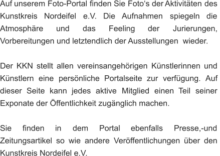 Auf   unserem   Foto-Portal   finden   Sie   Foto‘s   der  Aktivitäten   des  Kunstkreis     Nordeifel     e.V.     Die    Aufnahmen     spiegeln     die  Atmosphäre       und       das       Feeling       der       Jurierungen,  Vorbereitungen und letztendlich der Ausstellungen  wieder. Der   KKN   stellt   allen   vereinsangehörigen   Künstlerinnen   und  Künstlern    eine    persönliche    Portalseite    zur    verfügung.   Auf  dieser    Seite    kann    jedes    aktive    Mitglied    einen    Teil    seiner  Exponate der Öffentlichkeit zugänglich machen. Sie      finden      in      dem      Portal      ebenfalls      Presse,-und  Zeitungsartikel   so   wie   andere   Veröffentlichungen   über   den  Kunstkreis Nordeifel e.V.