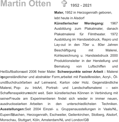 Martin Otten Maler,  1952 in Herzogenrath geboren, lebt heute in Alsdorf Künstlerischer        Werdegang:        1967  Ausbildung     zum     Plakatmaler,     danach  Plakatmalerei      für      Filmtheater.      1972  Ausbildung   im   Handsiebdruck,   Repro   und  Lay-out    in    den    70er    u.    80er    Jahren  Beschäftigung               mit               Malerei,  Kohlezeichnung    u.    Handsiebdruck    2000  Produktionsleiter   in   der   Herstellung   und  Bemalung        von        Luftschiffen        und  Heißluftballons.   seit   2006   freier   Maler. Schwerpunkte   seiner   Arbeit   : Malerei  in   gegenständlicher   und   abstrakter   Form,arbeitet   mit   Pastellkreiden,  Acryl-,   Öl-  und    Buchdruckfarben    auf    Leinwand,    Karton    oder    Holz.    Gegenständliche  Malerei,      Pop-      zu      InkArt,      Portrait-      und      Landschaftsmalerei      –      sein  Schaffensspektrum   reicht   weit.   Sein   künstlerisches   Können   in   Verbindung   mit  seiner    Freude    am    Experimentieren    findet    sich    wieder    in    immer    neuen,  ausdrucksstarken       Arbeiten       in       den       unterschiedlichsten       Techniken.  Ausstellungen:    Seit    2004    Einzel-    u.    Gruppenausstellungen    in    Vaals/NL,  Eupen/B,   Aachen,   Herzogenrath,   Eschweiler,   Geilenkirchen,   Stolberg,   Alsdorf,  Monschau, Stuttgart, Köln, Amsterdam/NL und London/GB   1952 - 2021