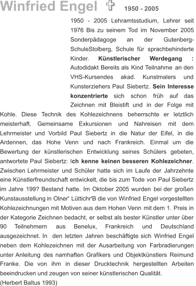 1950    -    2005    Lehramtsstudium,    Lehrer    seit  1976   Bis   zu   seinem   Tod   im   November   2005  Sonderpädagoge        an        der        Gutenberg- SchuleStolberg,   Schule   für   sprachbehinderte  Kinder. Künstlerischer       Werdegang       : Autodidakt   Bereits   als   Kind   Teilnahme   an   den  VHS-Kursendes      akad.      Kunstmalers      und  Kunsterziehers   Paul   Siebertz.   Sein   Interesse  konzentrierte     sich     schon     früh     auf     das  Zeichnen    mit    Bleistift    und    in    der    Folge    mit  Kohle.    Diese    Technik    des    Kohlezeichnens    beherrschte    er    letztlich  meisterhaft.     Gemeinsame     Exkursionen     und     Nahreisen     mit     dem  Lehrmeister    und    Vorbild    Paul    Siebertz    in    die    Natur    der    Eifel,    in    die  Ardennen,    das    Hohe    Venn    und    nach    Frankreich.    Einmal    um    die  Bewertung    der    künstlerischen    Entwicklung    seines    Schülers    gebeten,  antwortete   Paul   Siebertz:   l ch   kenne   keinen   besseren   Kohlezeichner .  Zwischen   Lehrmeister   und   Schüler   hatte   sich   im   Laufe   der   Jahrzehnte  eine   Künstlerfreundschaft   entwickelt,   die   bis   zum   Tode   von   Paul   Siebertz  im   Jahre   199?   Bestand   hatte.   Im   Oktober   2005   wurden   bei   der   großen  Kunstausstellung   in   Olner'   Lüttichr'B   die   von   Winfried   Engel   vorgestellten  Kohlezeichnungen   mit   Motiven   aus   dem   Hohen   Venn   mit   dem   1.   Preis   in  der   Kategorie   Zeichnen   bedacht,   er   selbst   als   bester   Künstler   unter   über  90      Teilnehmern       aus       Benelux,       Frankreich       und       Deutschland  ausgezeichnet.   In   den   letzten   Jahren   beschäftigte   sich   Winfried   Engel  neben   dem   Kohlezeichnen   mit   der   Ausarbeitung   von   Farbradierungen  unter   Anleitung   des   namhaften   Grafikers   und   Objektkünstlers   Reimund  Franke.    Die    von    ihm    in    dieser    Drucktechnik    hergestellten    Arbeiten  beeindrucken und zeugen von seiner künstlerischen Qualität. (Herbert Baltus 1993) Winfried Engel    1950 - 2005