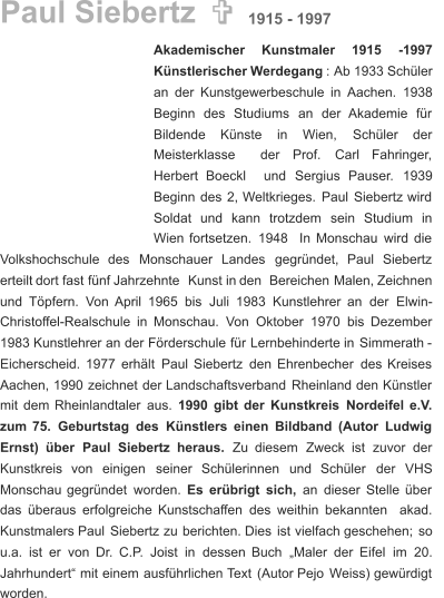 Paul Siebertz  Akademischer      Kunstmaler      1915      -1997  Künstlerischer   Werdegang   :  Ab   1933   Schüler  an   der   Kunstgewerbeschule   in   Aachen.   1938   Beginn    des    Studiums    an    der    Akademie    für  Bildende      Künste      in      Wien,      Schüler      der  Meisterklasse     der     Prof.     Carl     Fahringer,  Herbert    Boeckl    und    Sergius    Pauser.    1939    Beginn   des   2,   Weltkrieges.   Paul   Siebertz   wird  Soldat    und    kann    trotzdem    sein    Studium    in  Wien   fortsetzen.   1948   In   Monschau   wird   die  Volkshochschule    des    Monschauer    Landes    gegründet,    Paul    Siebertz  erteilt   dort   fast   fünf   Jahrzehnte   Kunst   in   den   Bereichen   Malen,   Zeichnen  und   Töpfern.   Von   April   1965   bis   Juli   1983   Kunstlehrer   an   der   Elwin- Christoffel-Realschule   in   Monschau.   Von   Oktober   1970   bis   Dezember  1983   Kunstlehrer   an   der   Förderschule   für   Lernbehinderte   in   Simmerath   -  Eicherscheid.   1977   erhält   Paul   Siebertz   den   Ehrenbecher   des   Kreises  Aachen,   1990   zeichnet   der   Landschaftsverband   Rheinland   den   Künstler  mit   dem   Rheinlandtaler   aus.   1990   gibt   der   Kunstkreis   Nordeifel   e.V.  zum   75.   Geburtstag   des   Künstlers   einen   Bildband   (Autor   Ludwig  Ernst)    über    Paul    Siebertz    heraus.    Zu    diesem    Zweck    ist    zuvor    der  Kunstkreis    von    einigen    seiner    Schülerinnen    und    Schüler    der    VHS  Monschau   gegründet   worden. Es   erübrigt   sich,   an   dieser   Stelle   über  das   überaus   erfolgreiche   Kunstschaffen   des   weithin   bekannten   akad.  Kunstmalers   Paul   Siebertz   zu   berichten.   Dies   ist   vielfach   geschehen;   so  u.a.   ist   er   von   Dr.   C.P.   Joist   in   dessen   Buch   „Maler   der   Eifel   im   20.  Jahrhundert“   mit   einem   ausführlichen   Text   (Autor   Pejo   Weiss)   gewürdigt  worden. 1915 - 1997 