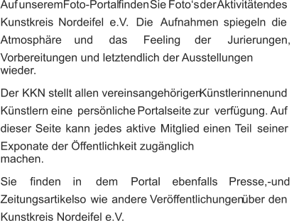 Auf   unserem   Foto-Portal   finden   Sie   Foto‘s   der  Aktivitäten   des  Kunstkreis     Nordeifel     e.V.     Die    Aufnahmen     spiegeln     die  Atmosphäre       und       das       Feeling       der       Jurierungen,  Vorbereitungen und letztendlich der Ausstellungen  wieder. Der   KKN   stellt   allen   vereinsangehörigen   Künstlerinnen   und  Künstlern    eine    persönliche    Portalseite    zur    verfügung.   Auf  dieser    Seite    kann    jedes    aktive    Mitglied    einen    Teil    seiner  Exponate der Öffentlichkeit zugänglich machen. Sie      finden      in      dem      Portal      ebenfalls      Presse,-und  Zeitungsartikel   so   wie   andere   Veröffentlichungen   über   den  Kunstkreis Nordeifel e.V.