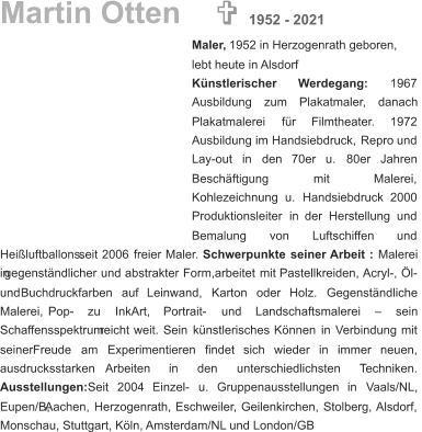 Martin Otten Maler,  1952 in Herzogenrath geboren, lebt heute in Alsdorf Künstlerischer        Werdegang:        1967  Ausbildung     zum     Plakatmaler,     danach  Plakatmalerei      für      Filmtheater.      1972  Ausbildung   im   Handsiebdruck,   Repro   und  Lay-out    in    den    70er    u.    80er    Jahren  Beschäftigung               mit               Malerei,  Kohlezeichnung    u.    Handsiebdruck    2000  Produktionsleiter   in   der   Herstellung   und  Bemalung        von        Luftschiffen        und  Heißluftballons.   seit   2006   freier   Maler. Schwerpunkte   seiner   Arbeit   : Malerei  in   gegenständlicher   und   abstrakter   Form,arbeitet   mit   Pastellkreiden,  Acryl-,   Öl-  und    Buchdruckfarben    auf    Leinwand,    Karton    oder    Holz.    Gegenständliche  Malerei,      Pop-      zu      InkArt,      Portrait-      und      Landschaftsmalerei      –      sein  Schaffensspektrum   reicht   weit.   Sein   künstlerisches   Können   in   Verbindung   mit  seiner    Freude    am    Experimentieren    findet    sich    wieder    in    immer    neuen,  ausdrucksstarken       Arbeiten       in       den       unterschiedlichsten       Techniken.  Ausstellungen:    Seit    2004    Einzel-    u.    Gruppenausstellungen    in    Vaals/NL,  Eupen/B,   Aachen,   Herzogenrath,   Eschweiler,   Geilenkirchen,   Stolberg,   Alsdorf,  Monschau, Stuttgart, Köln, Amsterdam/NL und London/GB   1952 - 2021