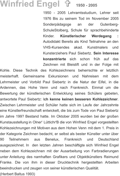 1950    -    2005    Lehramtsstudium,    Lehrer    seit  1976   Bis   zu   seinem   Tod   im   November   2005  Sonderpädagoge        an        der        Gutenberg- SchuleStolberg,   Schule   für   sprachbehinderte  Kinder. Künstlerischer       Werdegang       : Autodidakt   Bereits   als   Kind   Teilnahme   an   den  VHS-Kursendes      akad.      Kunstmalers      und  Kunsterziehers   Paul   Siebertz.   Sein   Interesse  konzentrierte     sich     schon     früh     auf     das  Zeichnen    mit    Bleistift    und    in    der    Folge    mit  Kohle.    Diese    Technik    des    Kohlezeichnens    beherrschte    er    letztlich  meisterhaft.     Gemeinsame     Exkursionen     und     Nahreisen     mit     dem  Lehrmeister    und    Vorbild    Paul    Siebertz    in    die    Natur    der    Eifel,    in    die  Ardennen,    das    Hohe    Venn    und    nach    Frankreich.    Einmal    um    die  Bewertung    der    künstlerischen    Entwicklung    seines    Schülers    gebeten,  antwortete   Paul   Siebertz:   l ch   kenne   keinen   besseren   Kohlezeichner .  Zwischen   Lehrmeister   und   Schüler   hatte   sich   im   Laufe   der   Jahrzehnte  eine   Künstlerfreundschaft   entwickelt,   die   bis   zum   Tode   von   Paul   Siebertz  im   Jahre   199?   Bestand   hatte.   Im   Oktober   2005   wurden   bei   der   großen  Kunstausstellung   in   Olner'   Lüttichr'B   die   von   Winfried   Engel   vorgestellten  Kohlezeichnungen   mit   Motiven   aus   dem   Hohen   Venn   mit   dem   1.   Preis   in  der   Kategorie   Zeichnen   bedacht,   er   selbst   als   bester   Künstler   unter   über  90      Teilnehmern       aus       Benelux,       Frankreich       und       Deutschland  ausgezeichnet.   In   den   letzten   Jahren   beschäftigte   sich   Winfried   Engel  neben   dem   Kohlezeichnen   mit   der   Ausarbeitung   von   Farbradierungen  unter   Anleitung   des   namhaften   Grafikers   und   Objektkünstlers   Reimund  Franke.    Die    von    ihm    in    dieser    Drucktechnik    hergestellten    Arbeiten  beeindrucken und zeugen von seiner künstlerischen Qualität. (Herbert Baltus 1993) Winfried Engel    1950 - 2005