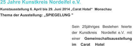 25 Jahre Kunstkreis Nordeifel e.V. Kunstausstellung 6. April bis 29. Juni 2014 „Carat Hotel“  Monschau  Thema der Ausstellung: „SPIEGELUNG " Sein    25jähriges    Bestehen    feierte  der    Kunstkreis    Nordeifel    e.V.    mit  einer     Gemeinschaltsausstellung  im    Carat    Hotel   