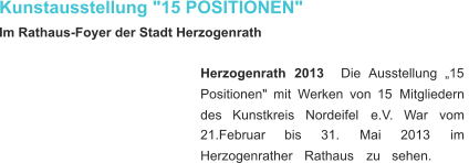 Kunstausstellung "15 POSITIONEN" Im Rathaus-Foyer der Stadt Herzogenrath Herzogenrath    2013 Die    Ausstellung    „15  Positionen"   mit   Werken   von   15   Mitgliedern  des     Kunstkreis     Nordeifel     e.V.     War     vom  21.Februar       bis       31.       Mai       2013       im  Herzogenrather     Rathaus     zu     sehen.    