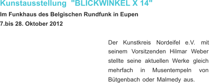 Kunstausstellung  "BLICKWINKEL X 14" Im Funkhaus des Belgischen Rundfunk in Eupen 7.bis 28. Oktober 2012 Der     Kunstkreis     Nordeifel     e.V.     mit  seinem    Vorsitzenden    Hilmar    Weber  stellte    seine    aktuellen    Werke    gleich  mehrfach      in      Musentempeln      von  Bütgenbach   oder   Malmedy   aus.  