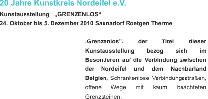 20 Jahre Kunstkreis Nordeifel e.V. Kunstausstellung : „GRENZENLOS“ 24. Oktober bis 5. Dezember 2010 Saunadorf Roetgen Therme .Grenzenlos".           der           Titel           dieser  Kunstausstellung         bezog         sich         im  Besonderen   auf   die   Verbindung   zwischen  der      Nordeifel      und      dem      Nachbarland  Belgien,   Schrankenlose   Verbindungsstraßen,  offene       Wege       mit       kaum       beachteten  Grenzsteinen.    