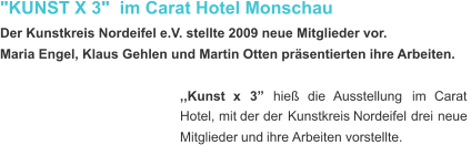 "KUNST X 3"  im Carat Hotel Monschau  Der Kunstkreis Nordeifel e.V. stellte 2009 neue Mitglieder vor. Maria Engel, Klaus Gehlen und Martin Otten präsentierten ihre Arbeiten. ,,Kunst    x    3”    hieß    die    Ausstellung    im    Carat  Hotel,   mit   der   der   Kunstkreis   Nordeifel   drei   neue  Mitglieder   und   ihre  Arbeiten   vorstellte.  