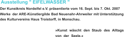 Ausstellung " EIFELWASSER " Der Kunstkreis Nordeifel e.V. präsentierte vom 16. Sept. bis 7. Okt. 2007  Werke   der  ARE-Künstlergilde   Bad   Neuenahr-Ahrweiler   mit   Unterstützung  des Kulturvereins Haus Troistorff, in Monschau. »Kunst    wäscht    den    Staub    des    Alltags  von    der    Seele.«   