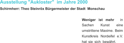 Ausstellung "Aukloster"  im Jahre 2000 Schirmherr: Theo Steinröx Bürgermeister der Stadt  Monschau Weniger     ist     mehr     in  Sachen         Kunst         eine  umstrittene   Maxime.   Beim  Kunstkreis    Nordeifel    e.V.  hat   sie   sich   bewährt.  