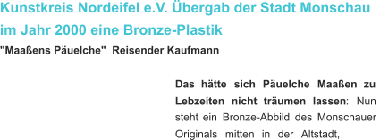 Kunstkreis Nordeifel e.V. Übergab der Stadt Monschau im Jahr 2000 eine Bronze-Plastik "Maaßens Päuelche"  Reisender Kaufmann Das    hätte    sich    Päuelche    Maaßen    zu  Lebzeiten    nicht    träumen    lassen :    Nun  steht   ein   Bronze-Abbild   des   Monschauer  Originals    mitten    in    der    Altstadt,   