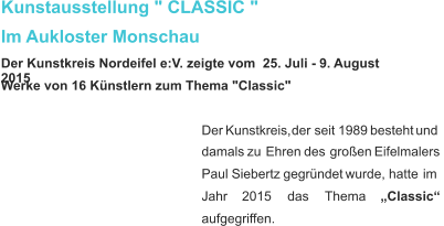 Kunstausstellung " CLASSIC "  Im Aukloster Monschau Der Kunstkreis Nordeifel e:V. zeigte vom  25. Juli - 9. August 2015 Werke von 16 Künstlern zum Thema "Classic" Der   Kunstkreis,   der   seit   1989   besteht   und  damals   zu   Ehren   des   großen   Eifelmalers  Paul   Siebertz   gegründet   wurde,   hatte   im  Jahr      2015      das      Thema      „Classic“  aufgegriffen.    