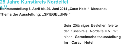 25 Jahre Kunstkreis Nordeifel e.V. Kunstausstellung 6. April bis 29. Juni 2014 „Carat Hotel“  Monschau  Thema der Ausstellung: „SPIEGELUNG " Sein    25jähriges    Bestehen    feierte  der    Kunstkreis    Nordeifel    e.V.    mit  einer     Gemeinschaltsausstellung  im    Carat    Hotel   