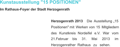 Kunstausstellung "15 POSITIONEN" Im Rathaus-Foyer der Stadt Herzogenrath Herzogenrath    2013 Die    Ausstellung    „15  Positionen"   mit   Werken   von   15   Mitgliedern  des     Kunstkreis     Nordeifel     e.V.     War     vom  21.Februar       bis       31.       Mai       2013       im  Herzogenrather     Rathaus     zu     sehen.    