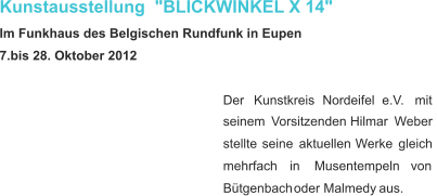 Kunstausstellung  "BLICKWINKEL X 14" Im Funkhaus des Belgischen Rundfunk in Eupen 7.bis 28. Oktober 2012 Der     Kunstkreis     Nordeifel     e.V.     mit  seinem    Vorsitzenden    Hilmar    Weber  stellte    seine    aktuellen    Werke    gleich  mehrfach      in      Musentempeln      von  Bütgenbach   oder   Malmedy   aus.  