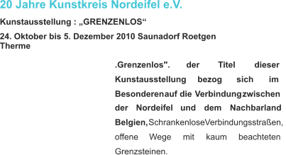 20 Jahre Kunstkreis Nordeifel e.V. Kunstausstellung : „GRENZENLOS“ 24. Oktober bis 5. Dezember 2010 Saunadorf Roetgen Therme .Grenzenlos".           der           Titel           dieser  Kunstausstellung         bezog         sich         im  Besonderen   auf   die   Verbindung   zwischen  der      Nordeifel      und      dem      Nachbarland  Belgien,   Schrankenlose   Verbindungsstraßen,  offene       Wege       mit       kaum       beachteten  Grenzsteinen.    