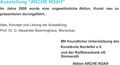 Ausstellung "ARCHE NOAH" Im     Jahre     2008     wurde     eine     ungewöhnliche    Aktion,     Kunst     neu     zu  präsentieren durchgeführt.. Idee, Konzept und Leitung der Ausstellung:  Prof. Dr. D. Alexander Boeminghaus, Monschau Mit freundlicher Unterstützung des Kunstkreis Nordeifel e.V. und der Raiffeisenbank eG Simmerath Aktion   ARCHE   NOAH  