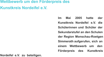 Wettbewerb um den Förderpreis des  Kunstkreis Nordeifel e.V. lm       Mai       2005 hatte       der  Kunstkreis     Nordeifel     e.V.     die  Schülerinnen    und    Schüler    der  Sekundarstufe   I   an   den   Schulen  der   Region   Monschau-Roetgen  Simmerath   aufgerufen,   sich   an  einem      Wettbewerb      um      den  Förderpreis       des       Kunstkreis  Nordeifel    e.V.    zu    beteiligen.   