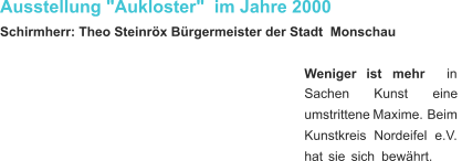 Ausstellung "Aukloster"  im Jahre 2000 Schirmherr: Theo Steinröx Bürgermeister der Stadt  Monschau Weniger     ist     mehr     in  Sachen         Kunst         eine  umstrittene   Maxime.   Beim  Kunstkreis    Nordeifel    e.V.  hat   sie   sich   bewährt.  