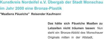 Kunstkreis Nordeifel e.V. Übergab der Stadt Monschau im Jahr 2000 eine Bronze-Plastik "Maaßens Päuelche"  Reisender Kaufmann Das    hätte    sich    Päuelche    Maaßen    zu  Lebzeiten    nicht    träumen    lassen :    Nun  steht   ein   Bronze-Abbild   des   Monschauer  Originals    mitten    in    der    Altstadt,   