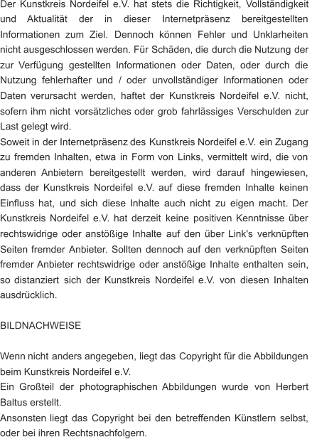 Der   Kunstkreis   Nordeifel   e.V.   hat   stets   die   Richtigkeit,   Vollständigkeit  und      Aktualität      der      in      dieser      Internetpräsenz      bereitgestellten  Informationen    zum    Ziel.    Dennoch    können    Fehler    und    Unklarheiten  nicht   ausgeschlossen   werden.   Für   Schäden,   die   durch   die   Nutzung   der  zur   Verfügung   gestellten   Informationen   oder   Daten,   oder   durch   die  Nutzung    fehlerhafter    und    /    oder    unvollständiger    Informationen    oder  Daten   verursacht   werden,   haftet   der   Kunstkreis   Nordeifel   e.V.   nicht,  sofern   ihm   nicht   vorsätzliches   oder   grob   fahrlässiges   Verschulden   zur  Last gelegt wird. Soweit   in   der   Internetpräsenz   des   Kunstkreis   Nordeifel   e.V.   ein   Zugang  zu   fremden   Inhalten,   etwa   in   Form   von   Links,   vermittelt   wird,   die   von  anderen    Anbietern    bereitgestellt    werden,    wird    darauf    hingewiesen,  dass   der   Kunstkreis   Nordeifel   e.V.   auf   diese   fremden   Inhalte   keinen  Einfluss   hat,   und   sich   diese   Inhalte   auch   nicht   zu   eigen   macht.   Der  Kunstkreis   Nordeifel   e.V.   hat   derzeit   keine   positiven   Kenntnisse   über  rechtswidrige   oder   anstößige   Inhalte   auf   den   über   Link's   verknüpften  Seiten   fremder   Anbieter.   Sollten   dennoch   auf   den   verknüpften   Seiten  fremder   Anbieter   rechtswidrige   oder   anstößige   Inhalte   enthalten   sein,  so   distanziert   sich   der   Kunstkreis   Nordeifel   e.V.   von   diesen   Inhalten  ausdrücklich. BILDNACHWEISE Wenn   nicht   anders   angegeben,   liegt   das   Copyright   für   die  Abbildungen  beim Kunstkreis Nordeifel e.V. Ein    Großteil    der    photographischen   Abbildungen    wurde    von    Herbert  Baltus erstellt. Ansonsten   liegt   das   Copyright   bei   den   betreffenden   Künstlern   selbst,  oder bei ihren Rechtsnachfolgern.