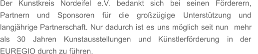 Der    Kunstkreis    Nordeifel    e.V.    bedankt    sich    bei    seinen    Förderern,    Partnern     und     Sponsoren     für     die     großzügige     Unterstützung     und  langjährige   Partnerschaft.   Nur   dadurch   ist   es   uns   möglich   seit   nun   mehr  als     30     Jahren     Kunstausstellungen     und     Künstlerförderung     in     der  EUREGIO durch zu führen.