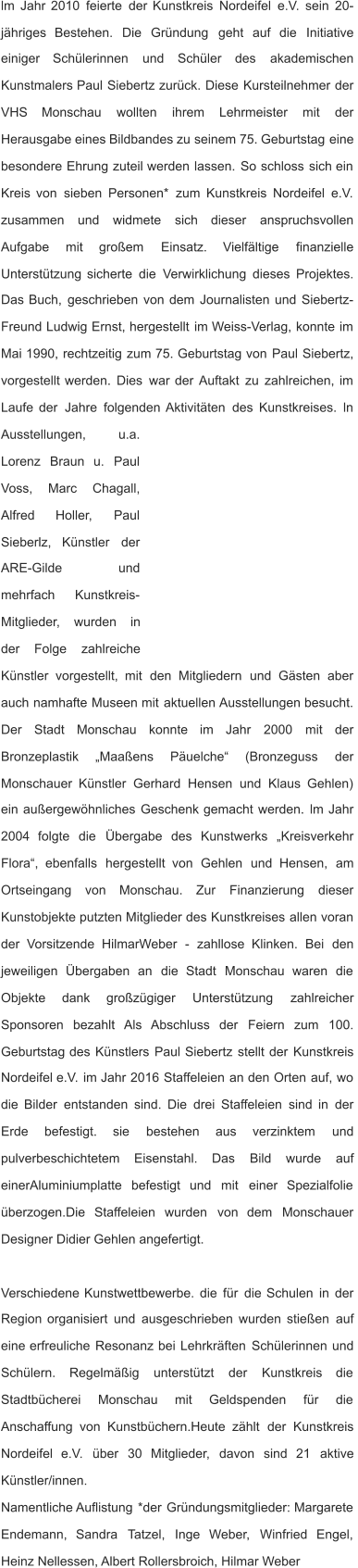 lm   Jahr   2010   feierte   der   Kunstkreis   Nordeifel   e.V.   sein   20- jähriges    Bestehen.    Die    Gründung    geht    auf    die    Initiative  einiger     Schülerinnen     und     Schüler     des     akademischen  Kunstmalers   Paul   Siebertz   zurück.   Diese   Kursteilnehmer   der  VHS      Monschau      wollten      ihrem      Lehrmeister      mit      der  Herausgabe   eines   Bildbandes   zu   seinem   75.   Geburtstag   eine  besondere   Ehrung   zuteil   werden   lassen.   So   schloss   sich   ein  Kreis   von   sieben   Personen*   zum   Kunstkreis   Nordeifel   e.V.  zusammen     und     widmete     sich     dieser     anspruchsvollen  Aufgabe      mit      großem      Einsatz.      Vielfältige      finanzielle  Unterstützung   sicherte   die   Verwirklichung   dieses   Projektes.  Das   Buch,   geschrieben   von   dem   Journalisten   und   Siebertz- Freund   Ludwig   Ernst,   hergestellt   im   Weiss-Verlag,   konnte   im  Mai   1990,   rechtzeitig   zum   75.   Geburtstag   von   Paul   Siebertz,  vorgestellt   werden.   Dies   war   der   Auftakt   zu   zahlreichen,   im  Laufe   der   Jahre   folgenden   Aktivitäten   des   Kunstkreises.   ln  Ausstellungen,           u.a.  Lorenz    Braun    u.    Paul  Voss,      Marc      Chagall,  Alfred        Holler,        Paul  Sieberlz,     Künstler     der  ARE-Gilde                 und  mehrfach       Kunstkreis- Mitglieder,     wurden     in  der      Folge      zahlreiche  Künstler    vorgestellt,    mit    den    Mitgliedern    und    Gästen    aber  auch   namhafte   Museen   mit   aktuellen   Ausstellungen   besucht.  Der     Stadt     Monschau     konnte     im     Jahr     2000     mit     der  Bronzeplastik      „Maaßens      Päuelche“      (Bronzeguss      der  Monschauer   Künstler   Gerhard   Hensen   und   Klaus   Gehlen)  ein   außergewöhnliches   Geschenk   gemacht   werden.   lm   Jahr  2004    folgte    die    Übergabe    des    Kunstwerks    „Kreisverkehr  Flora“,    ebenfalls    hergestellt    von    Gehlen    und    Hensen,    am  Ortseingang     von     Monschau.     Zur     Finanzierung     dieser  Kunstobjekte   putzten   Mitglieder   des   Kunstkreises   allen   voran  der    Vorsitzende    HilmarWeber    -    zahllose    Klinken.    Bei    den  jeweiligen    Übergaben    an    die    Stadt    Monschau    waren    die  Objekte      dank      großzügiger      Unterstützung      zahlreicher  Sponsoren    bezahlt    Als    Abschluss    der    Feiern    zum    100.  Geburtstag   des   Künstlers   Paul   Siebertz   stellt   der   Kunstkreis  Nordeifel   e.V.   im   Jahr   2016   Staffeleien   an   den   Orten   auf,   wo  die   Bilder   entstanden   sind.   Die   drei   Staffeleien   sind   in   der  Erde      befestigt.      sie      bestehen      aus      verzinktem      und  pulverbeschichtetem      Eisenstahl.      Das      Bild      wurde      auf  einerAluminiumplatte    befestigt    und    mit    einer    Spezialfolie  überzogen.Die    Staffeleien    wurden    von    dem    Monschauer  Designer Didier Gehlen angefertigt. Verschiedene   Kunstwettbewerbe.   die   für   die   Schulen   in   der  Region   organisiert   und   ausgeschrieben   wurden   stießen   auf  eine   erfreuliche   Resonanz   bei   Lehrkräften   Schülerinnen   und  Schülern.     Regelmäßig     unterstützt     der     Kunstkreis     die  Stadtbücherei      Monschau      mit      Geldspenden      für      die  Anschaffung   von   Kunstbüchern.Heute   zählt   der   Kunstkreis  Nordeifel    e.V.    über    30    Mitglieder,    davon    sind    21    aktive  Künstler/innen. Namentliche   Auflistung   *der   Gründungsmitglieder:   Margarete  Endemann,    Sandra    Tatzel,    Inge    Weber,    Winfried    Engel,  Heinz Nellessen, Albert Rollersbroich, Hilmar Weber