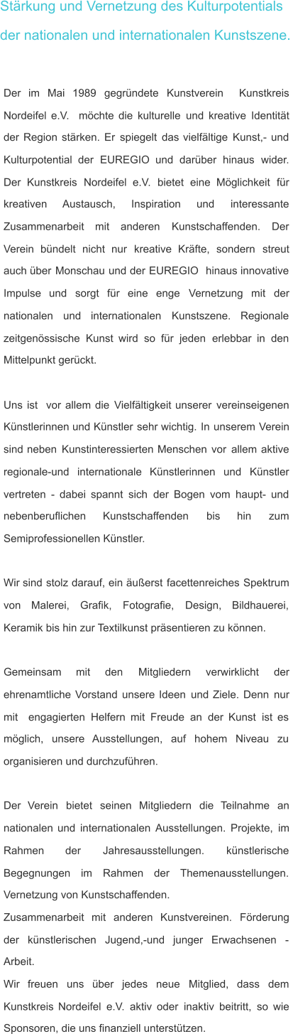 Stärkung und Vernetzung des Kulturpotentials der nationalen und internationalen Kunstszene. Der    im    Mai    1989    gegründete    Kunstverein    Kunstkreis  Nordeifel   e.V.   möchte   die   kulturelle   und   kreative   Identität  der   Region   stärken.   Er   spiegelt   das   vielfältige   Kunst,-   und  Kulturpotential    der    EUREGIO    und    darüber    hinaus    wider.  Der    Kunstkreis    Nordeifel    e.V.    bietet    eine    Möglichkeit    für  kreativen       Austausch,       Inspiration       und       interessante  Zusammenarbeit     mit     anderen     Kunstschaffenden.     Der  Verein    bündelt    nicht    nur    kreative    Kräfte,    sondern    streut  auch   über   Monschau   und   der   EUREGIO   hinaus   innovative  Impulse    und    sorgt    für    eine    enge    Vernetzung    mit    der  nationalen     und     internationalen     Kunstszene.     Regionale  zeitgenössische   Kunst   wird   so   für   jeden   erlebbar   in   den  Mittelpunkt gerückt. Uns   ist   vor   allem   die   Vielfältigkeit   unserer   vereinseigenen  Künstlerinnen   und   Künstler   sehr   wichtig.   In   unserem   Verein  sind   neben   Kunstinteressierten   Menschen   vor   allem   aktive  regionale-und    internationale    Künstlerinnen    und    Künstler  vertreten   -   dabei   spannt   sich   der   Bogen   vom   haupt-   und  nebenberuflichen       Kunstschaffenden       bis       hin       zum  Semiprofessionellen Künstler. Wir   sind   stolz   darauf,   ein   äußerst   facettenreiches   Spektrum  von     Malerei,     Grafik,     Fotografie,     Design,     Bildhauerei,  Keramik bis hin zur Textilkunst präsentieren zu können. Gemeinsam      mit      den      Mitgliedern      verwirklicht      der  ehrenamtliche   Vorstand   unsere   Ideen   und   Ziele.   Denn   nur  mit   engagierten   Helfern   mit   Freude   an   der   Kunst   ist   es  möglich,    unsere    Ausstellungen,    auf    hohem    Niveau    zu  organisieren und durchzuführen.  Der    Verein    bietet    seinen    Mitgliedern    die    Teilnahme    an  nationalen   und   internationalen   Ausstellungen.   Projekte,   im  Rahmen         der         Jahresausstellungen.         künstlerische  Begegnungen     im     Rahmen     der     Themenausstellungen.  Vernetzung von Kunstschaffenden. Zusammenarbeit    mit    anderen    Kunstvereinen.    Förderung  der    künstlerischen    Jugend,-und    junger    Erwachsenen    -  Arbeit.  Wir    freuen    uns    über    jedes    neue    Mitglied,    dass    dem  Kunstkreis   Nordeifel   e.V.   aktiv   oder   inaktiv   beitritt,   so   wie  Sponsoren, die uns finanziell unterstützen.